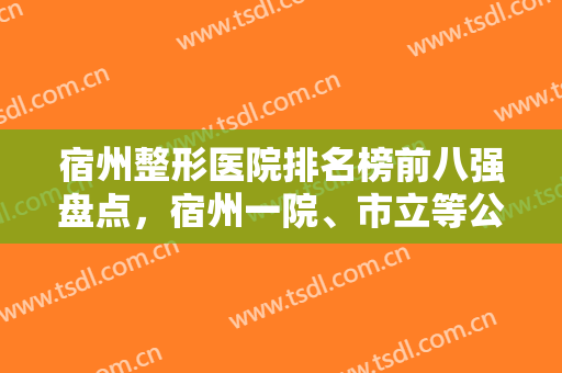 宿州整形医院排名榜前八强盘点，宿州一院、市立等公立入围，实力强口碑好