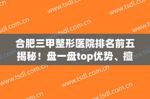 合肥三甲整形医院排名前五揭秘！盘一盘top优势、擅长技术、价格贵不！(合肥前十名的整形医院)