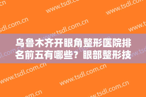 乌鲁木齐开眼角整形医院排名前五有哪些？眼部整形技术在线PK！价格收费也有！