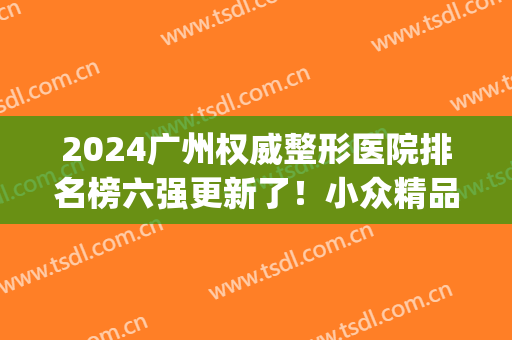 2024广州权威整形医院排名榜六强更新了！小众精品局一文汇总~(广州前十强整形医院)