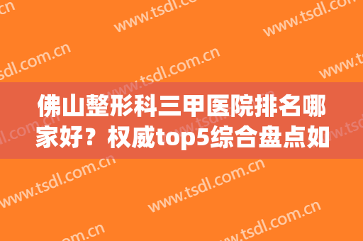 佛山整形科三甲医院排名哪家好？权威top5综合盘点如下！实力高低立判