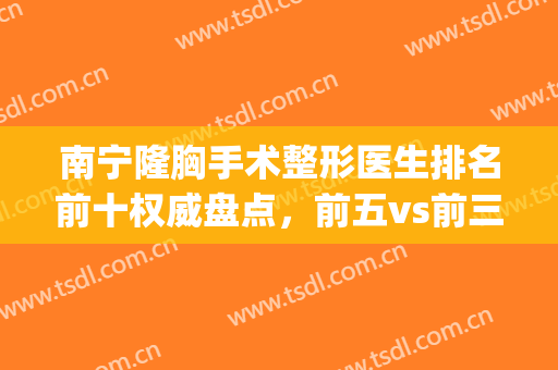 南宁隆胸手术整形医生排名前十权威盘点，前五vs前三|福利多多(南宁隆胸最好的医院)