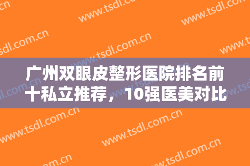 广州双眼皮整形医院排名前十私立推荐，10强医美对比汇总，看哪家更适合你吧