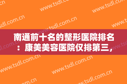 南通前十名的整形医院排名：康美美容医院仅排第三，其他医院都是哪些？