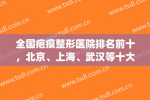 全国疤痕整形医院排名前十，北京、上海、武汉等十大城市都有分布！(武汉的整容医院排名)
