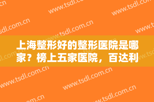 上海整形好的整形医院是哪家？榜上五家医院，百达利医疗美容医院仅排较末