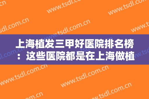 上海植发三甲好医院排名榜：这些医院都是在上海做植发的口碑选择，一起来看看吧！