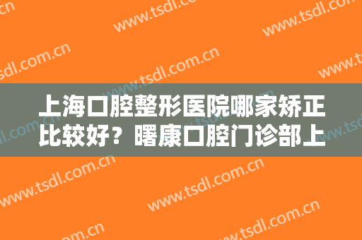 上海口腔整形医院哪家矫正比较好？曙康口腔门诊部上榜，其他还有哪些医院？
