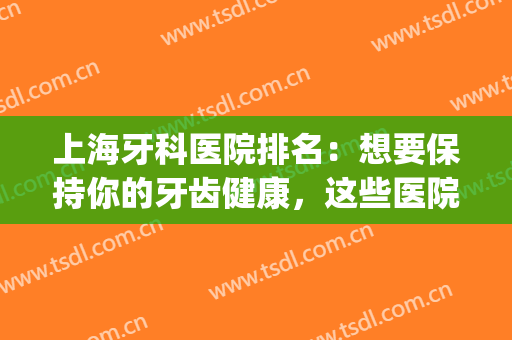 上海牙科医院排名：想要保持你的牙齿健康，这些医院为您助力！(上海看牙科医院排名)