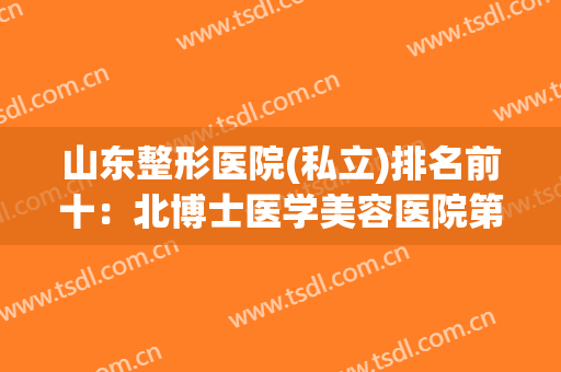 山东整形医院(私立)排名前十：北博士医学美容医院第五，集美美容整形医院第六！