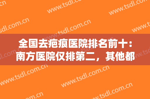 全国去疤痕医院排名前十：南方医院仅排第二，其他都是哪些呢？(全国排名第一疤痕医院)