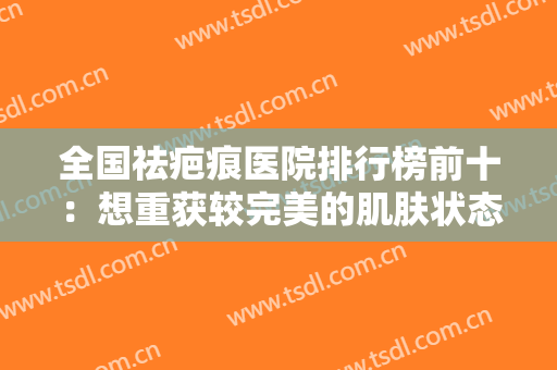 全国祛疤痕医院排行榜前十：想重获较完美的肌肤状态？这些医院来帮你！