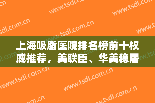 上海吸脂医院排名榜前十权威推荐，美联臣、华美稳居前三，实力口碑出圈
