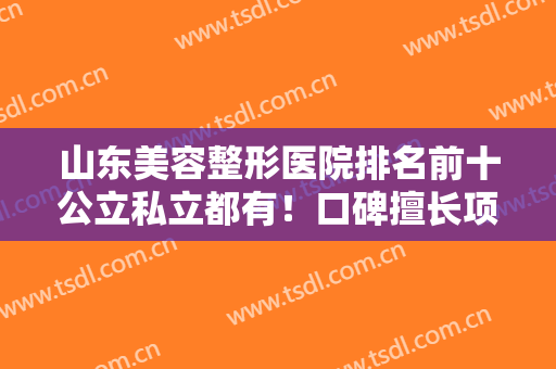 山东美容整形医院排名前十公立私立都有！口碑擅长项目不同，实力盘点