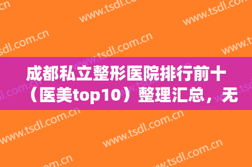 成都私立整形医院排行前十（医美top10）整理汇总，无论是实力还是口碑都值得推荐