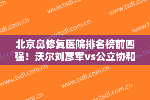 北京鼻修复医院排名榜前四强！沃尔刘彦军vs公立协和！特色口碑、价格各有胜负！