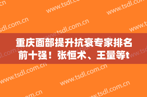 重庆面部提升抗衰专家排名前十强！张恒术、王量等top！价格、风格选择多！