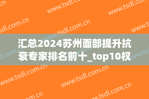 汇总2024苏州面部提升抗衰专家排名前十_top10权威！价格标准全在！(苏州抗衰老学会)