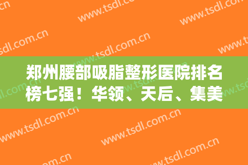 郑州腰部吸脂整形医院排名榜七强！华领、天后、集美（top3）受到热捧！(郑州哪家医院擅长吸脂)