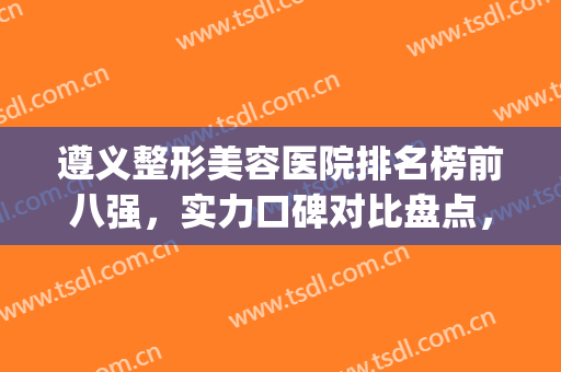 遵义整形美容医院排名榜前八强，实力口碑对比盘点，一起来看看吧(遵义整形美容公司排名)