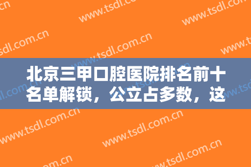 北京三甲口腔医院排名前十名单解锁，公立占多数，这几家牙科便宜弄得好
