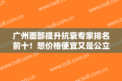 广州面部提升抗衰专家排名前十！想价格便宜又是公立的选：黄广香、邓正军