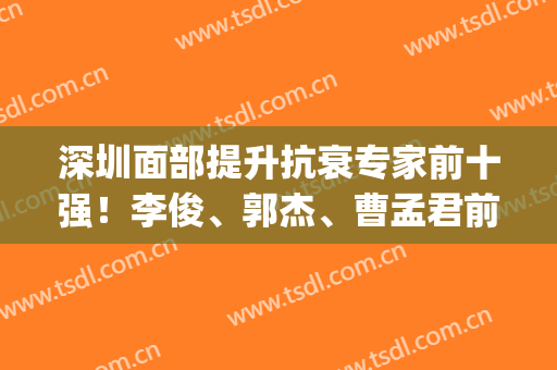 深圳面部提升抗衰专家前十强！李俊、郭杰、曹孟君前三！风格变化多！(中国最好的面部提升专家)