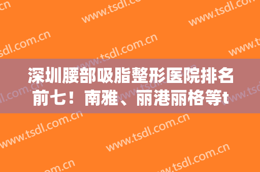 深圳腰部吸脂整形医院排名前七！南雅、丽港丽格等top实力强！你放心选！