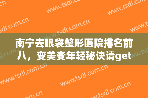 南宁去眼袋整形医院排名前八，变美变年轻秘诀请get！价格收费同步发出！