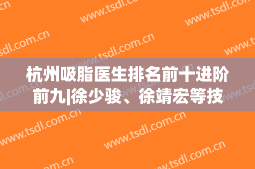 杭州吸脂医生排名前十进阶前九|徐少骏、徐靖宏等技术对抗|价格收费入！
