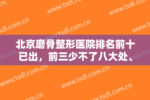 北京磨骨整形医院排名前十已出，前三少不了八大处、圣嘉新、联合丽格！