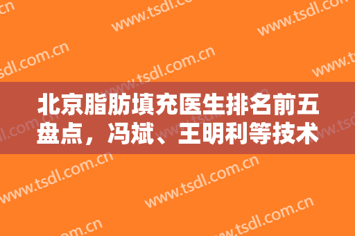 北京脂肪填充医生排名前五盘点，冯斌、王明利等技术优势尽显，价格透明！