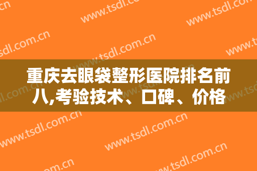 重庆去眼袋整形医院排名前八,考验技术、口碑、价格等，变美一下就出来了！