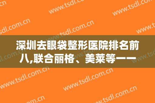 深圳去眼袋整形医院排名前八,联合丽格、美莱等一一公示，价格表2024！(深圳眼部整形医院)