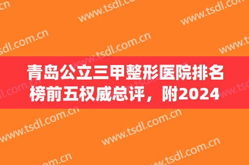 青岛公立三甲整形医院排名榜前五权威总评，附2024价格费用明细表(青岛排名第一的整形医院)