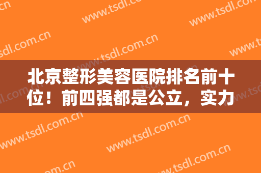 北京整形美容医院排名前十位！前四强都是公立，实力强口碑好，放心大胆选