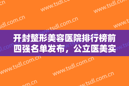 开封整形美容医院排行榜前四强名单发布，公立医美实力强口碑好，赶紧收藏