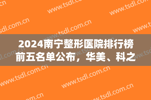 2024南宁整形医院排行榜前五名单公布，华美、科之美口碑擅长点评(南宁整形医院排行前十名的医院)