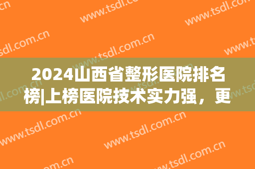 2024山西省整形医院排名榜|上榜医院技术实力强，更专业！(山西哪个医院整形外科好)