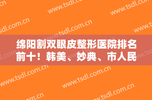 绵阳割双眼皮整形医院排名前十！韩美、妙典、市人民医院！22年荣登前三