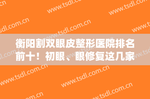 衡阳割双眼皮整形医院排名前十！初眼、眼修复这几家nice！价格查看(衡水割双眼皮比较好的地方)