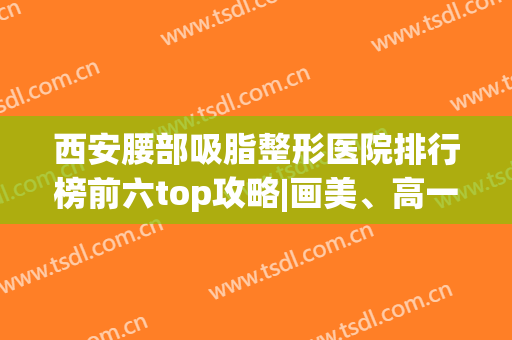 西安腰部吸脂整形医院排行榜前六top攻略|画美、高一生探店价格一览(西安抽脂整容医院)