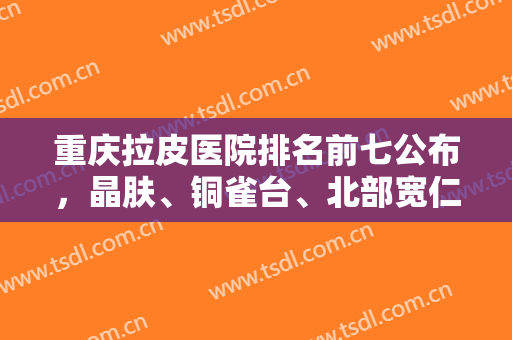 重庆拉皮医院排名前七公布，晶肤、铜雀台、北部宽仁等家家可深入对比！