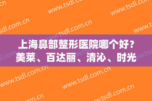 上海鼻部整形医院哪个好？美莱、百达丽、清沁、时光入围！快来看！(上海好的隆鼻整形医院)