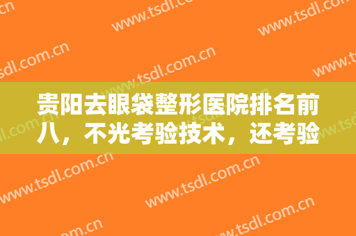 贵阳去眼袋整形医院排名前八，不光考验技术，还考验人气口碑等！综合考虑！