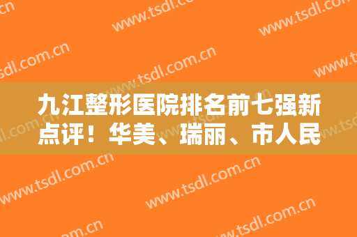 九江整形医院排名前七强新点评！华美、瑞丽、市人民医院规模大，项目全