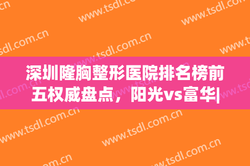 深圳隆胸整形医院排名榜前五权威盘点，阳光vs富华|网友良心推荐(深圳富华整形医院是正规吗)