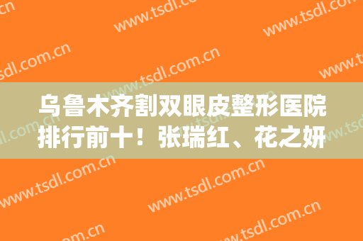 乌鲁木齐割双眼皮整形医院排行前十！张瑞红、花之妍排前三(价格)如下