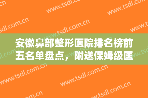 安徽鼻部整形医院排名榜前五名单盘点，附送保姆级医美攻略！(鼻部整形医生排名前十)