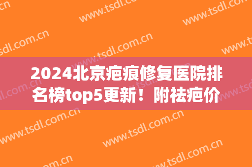 2024北京疤痕修复医院排名榜top5更新！附祛疤价格明细一览表(北京最好疤痕修复医院)